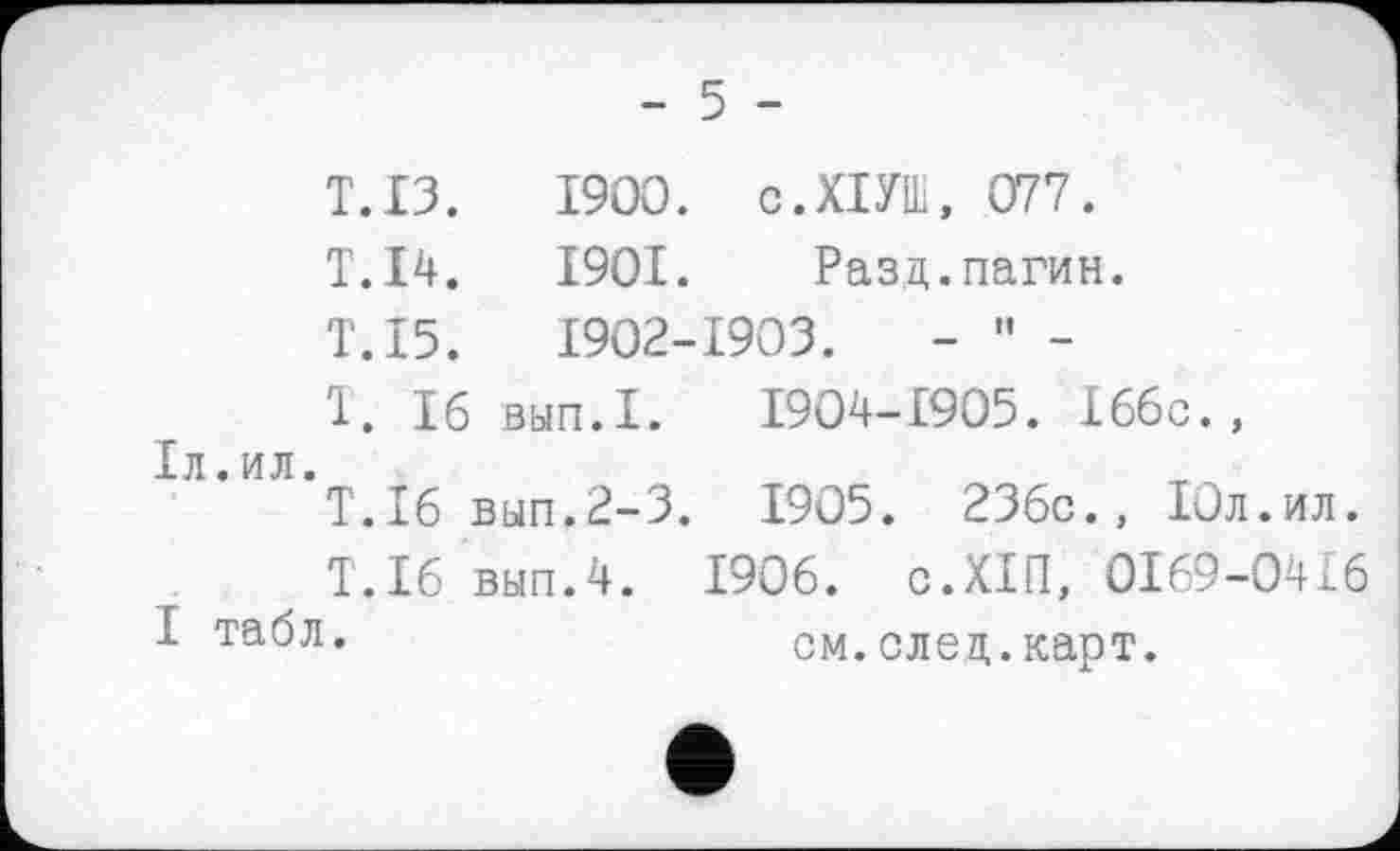 ﻿- 5 -
Т.ІЗ.	1900. с.ХІУШ, 077.
Т.І4.	1901. Разд.пагин.
Т.І5.	1902-1903.	- " -
1. Іб ВЫП.1. 1904-1905. Іббс., Іл.ил.
Т.І6 вып.2-3. 1905. 236с., ІОл.ил.
Т.Іб вып.4. 1906. с.ХІП, 0169-0416 І табл.	см.след.карт.